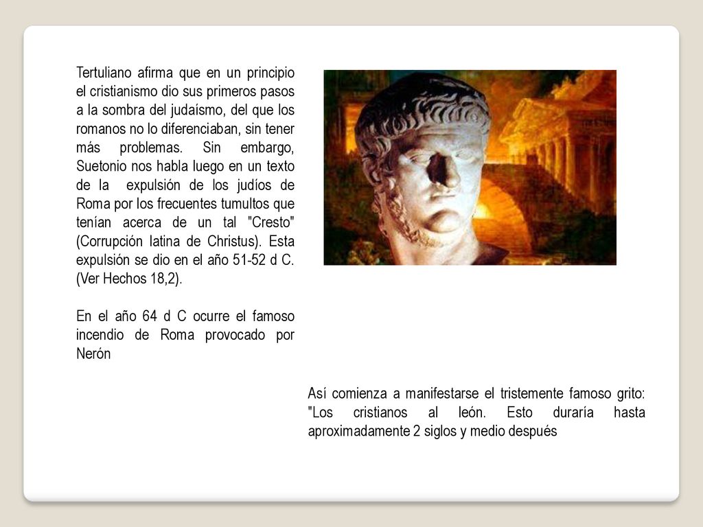 Tertuliano afirma que en un principio el cristianismo dio sus primeros pasos a la sombra del judaísmo, del que los romanos no lo diferenciaban, sin tener más problemas. Sin embargo, Suetonio nos habla luego en un texto de la expulsión de los judíos de Roma por los frecuentes tumultos que tenían acerca de un tal Cresto (Corrupción latina de Christus). Esta expulsión se dio en el año d C. (Ver Hechos 18,2).