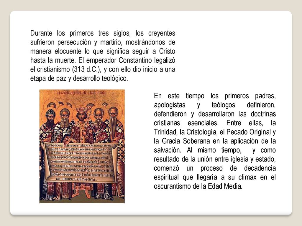 Durante los primeros tres siglos, los creyentes sufrieron persecución y martirio, mostrándonos de manera elocuente lo que significa seguir a Cristo hasta la muerte. El emperador Constantino legalizó el cristianismo (313 d.C.), y con ello dio inicio a una etapa de paz y desarrollo teológico.