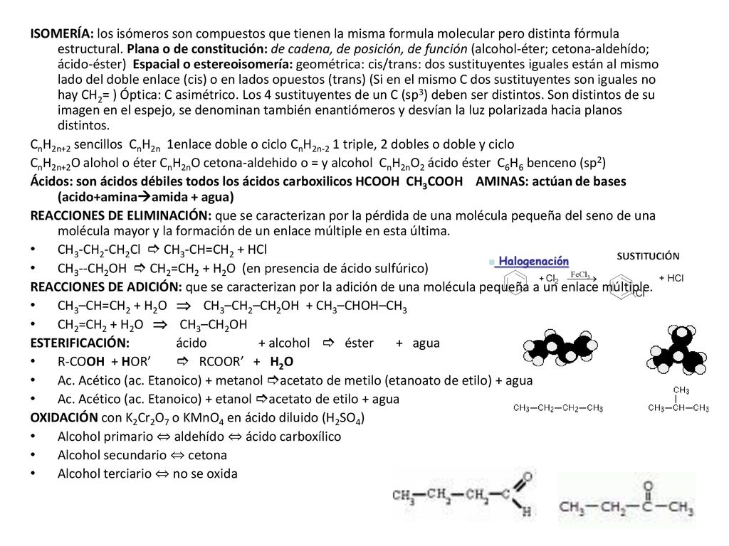 ISOMERÍA: los isómeros son compuestos que tienen la misma formula molecular pero distinta fórmula estructural. Plana o de constitución: de cadena, de posición, de función (alcohol-éter; cetona-aldehído; ácido-éster) Espacial o estereoisomería: geométrica: cis/trans: dos sustituyentes iguales están al mismo lado del doble enlace (cis) o en lados opuestos (trans) (Si en el mismo C dos sustituyentes son iguales no hay CH2= ) Óptica: C asimétrico. Los 4 sustituyentes de un C (sp3) deben ser distintos. Son distintos de su imagen en el espejo, se denominan también enantiómeros y desvían la luz polarizada hacia planos distintos.