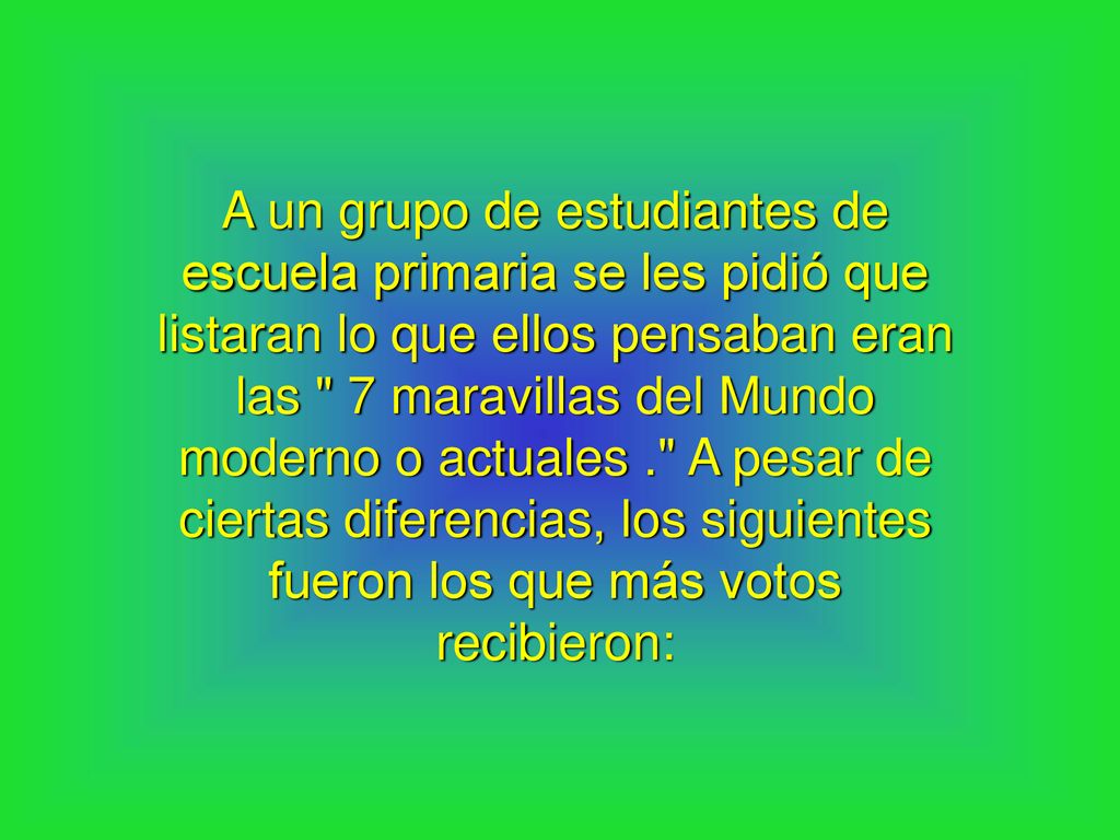 A un grupo de estudiantes de escuela primaria se les pidió que listaran lo que ellos pensaban eran las 7 maravillas del Mundo moderno o actuales . A pesar de ciertas diferencias, los siguientes fueron los que más votos recibieron: