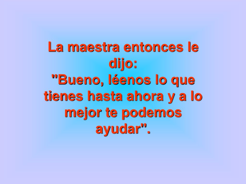 La maestra entonces le dijo: Bueno, léenos lo que tienes hasta ahora y a lo mejor te podemos ayudar .