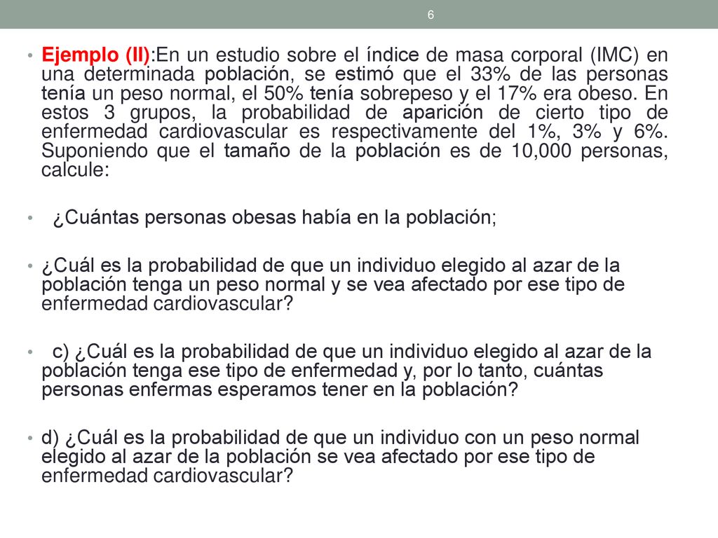Ejemplo (II):En un estudio sobre el índice de masa corporal (IMC) en una determinada población, se estimó que el 33% de las personas tenía un peso normal, el 50% tenía sobrepeso y el 17% era obeso. En estos 3 grupos, la probabilidad de aparición de cierto tipo de enfermedad cardiovascular es respectivamente del 1%, 3% y 6%. Suponiendo que el tamaño de la población es de 10,000 personas, calcule: