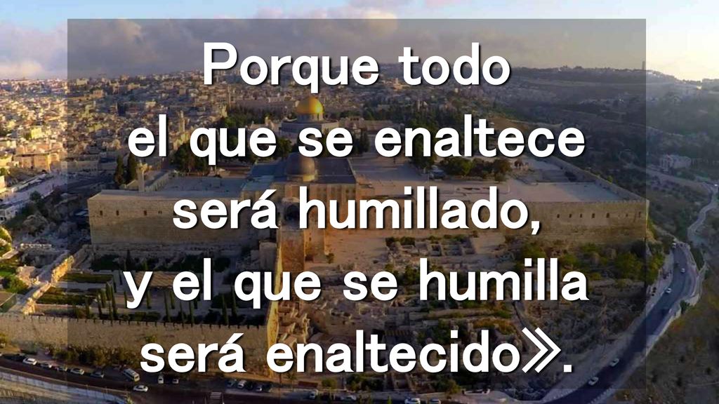 Porque todo el que se enaltece será humillado, y el que se humilla será enaltecido».