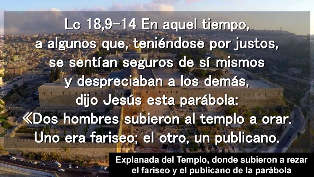 Lc 18,9-14 En aquel tiempo, a algunos que, teniéndose por justos, se sentían seguros de sí mismos y despreciaban a los demás, dijo Jesús esta parábola: «Dos hombres subieron al templo a orar. Uno era fariseo; el otro, un publicano.