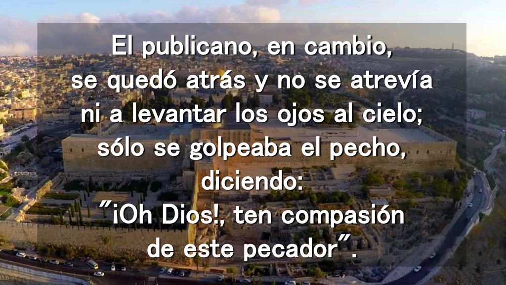 El publicano, en cambio, se quedó atrás y no se atrevía ni a levantar los ojos al cielo; sólo se golpeaba el pecho, diciendo: ¡Oh Dios!, ten compasión de este pecador .