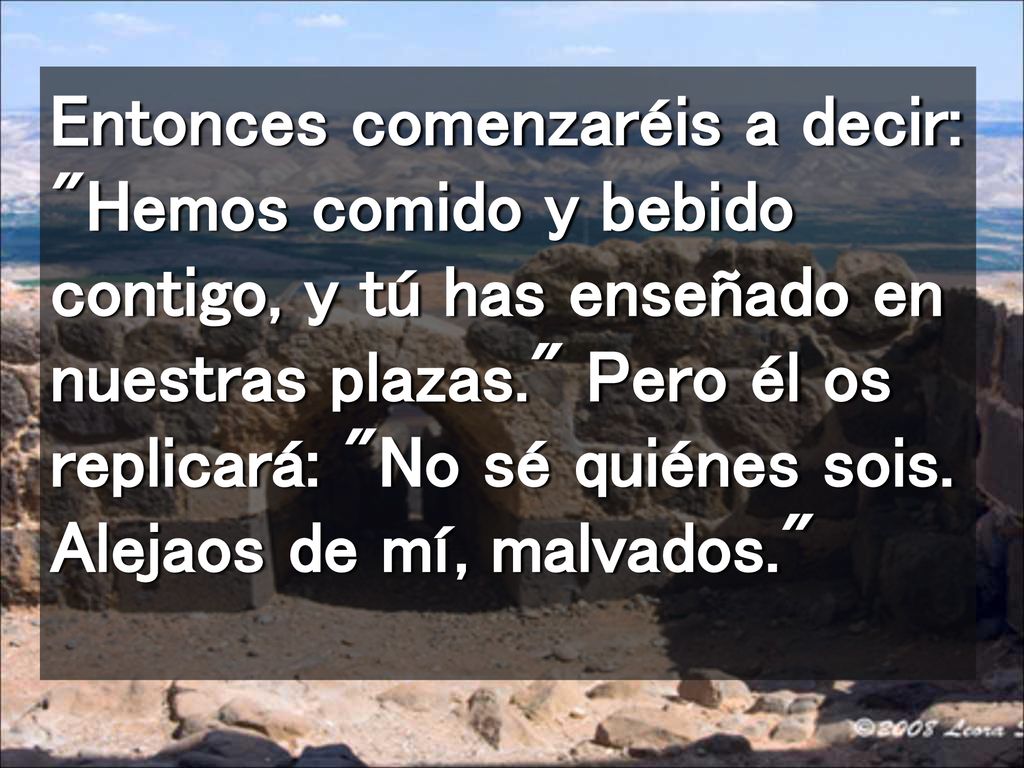 Entonces comenzaréis a decir: Hemos comido y bebido contigo, y tú has enseñado en nuestras plazas. Pero él os replicará: No sé quiénes sois.