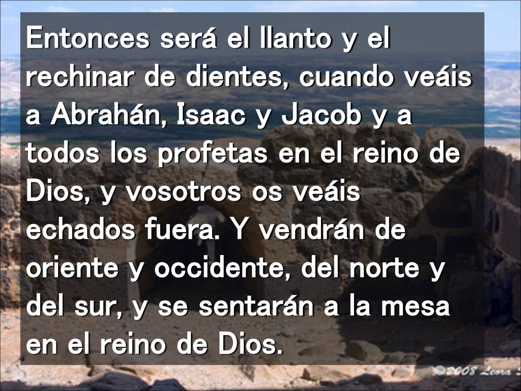 Entonces será el llanto y el rechinar de dientes, cuando veáis a Abrahán, Isaac y Jacob y a todos los profetas en el reino de Dios, y vosotros os veáis echados fuera.