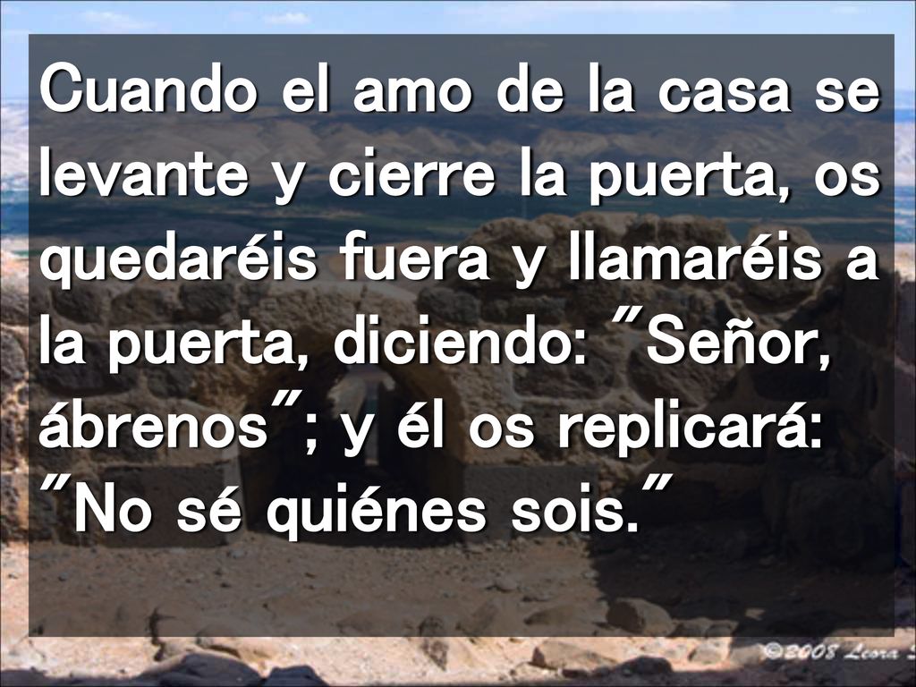 Cuando el amo de la casa se levante y cierre la puerta, os quedaréis fuera y llamaréis a la puerta, diciendo: Señor, ábrenos ; y él os replicará: No sé quiénes sois.