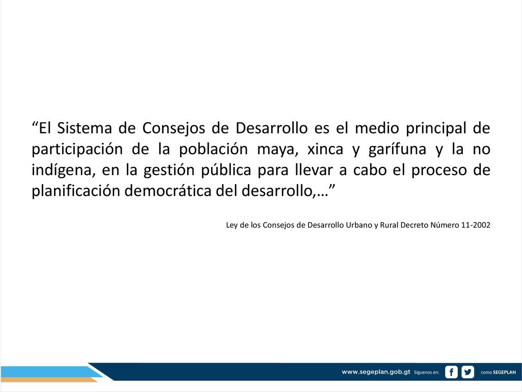 El Sistema de Consejos de Desarrollo es el medio principal de participación de la población maya, xinca y garífuna y la no indígena, en la gestión pública para llevar a cabo el proceso de planificación democrática del desarrollo,…
