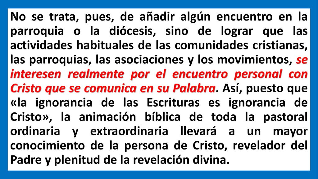 No se trata, pues, de añadir algún encuentro en la parroquia o la diócesis, sino de lograr que las actividades habituales de las comunidades cristianas, las parroquias, las asociaciones y los movimientos, se interesen realmente por el encuentro personal con Cristo que se comunica en su Palabra.