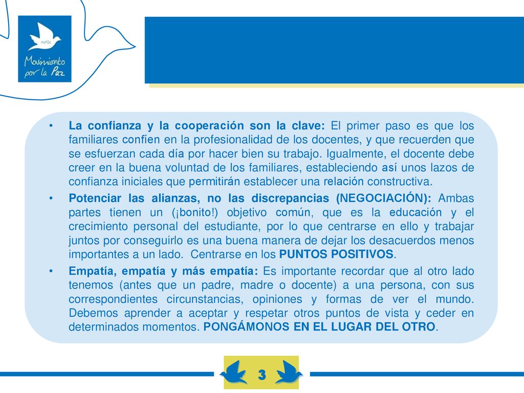 La confianza y la cooperación son la clave: El primer paso es que los familiares confíen en la profesionalidad de los docentes, y que recuerden que se esfuerzan cada día por hacer bien su trabajo. Igualmente, el docente debe creer en la buena voluntad de los familiares, estableciendo así unos lazos de confianza iniciales que permitirán establecer una relación constructiva.