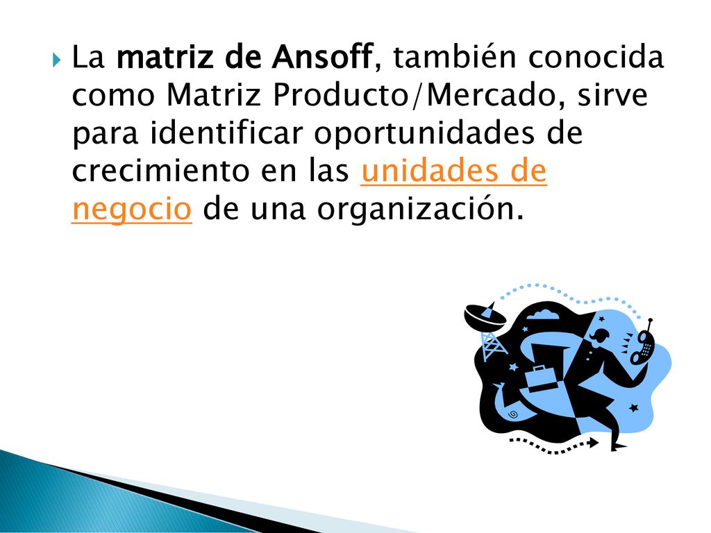 La matriz de Ansoff, también conocida como Matriz Producto/Mercado, sirve para identificar oportunidades de crecimiento en las unidades de negocio de una organización.