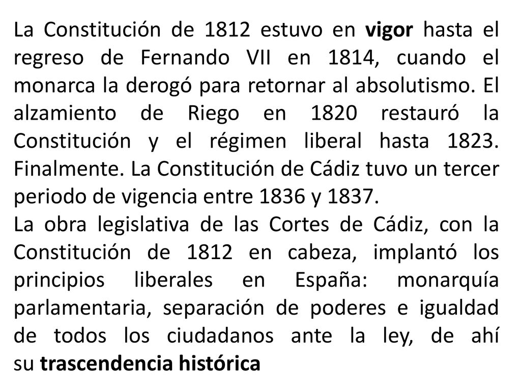 La Constitución de 1812 estuvo en vigor hasta el regreso de Fernando VII en 1814, cuando el monarca la derogó para retornar al absolutismo. El alzamiento de Riego en 1820 restauró la Constitución y el régimen liberal hasta Finalmente. La Constitución de Cádiz tuvo un tercer periodo de vigencia entre 1836 y 1837.