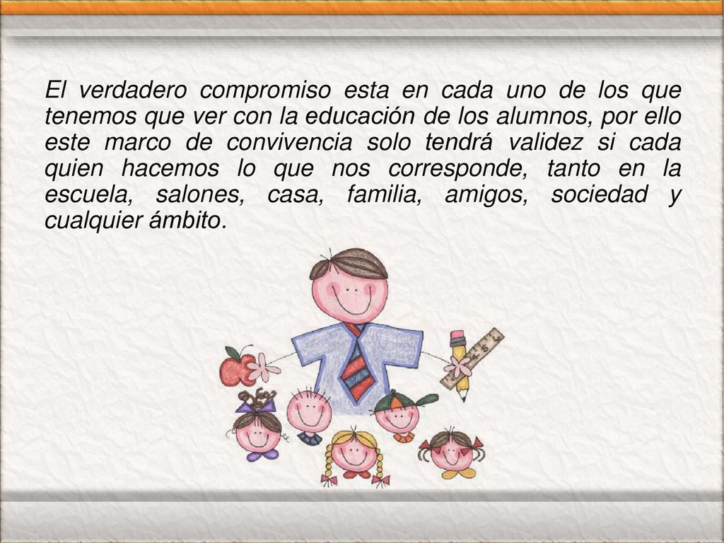 El verdadero compromiso esta en cada uno de los que tenemos que ver con la educación de los alumnos, por ello este marco de convivencia solo tendrá validez si cada quien hacemos lo que nos corresponde, tanto en la escuela, salones, casa, familia, amigos, sociedad y cualquier ámbito.