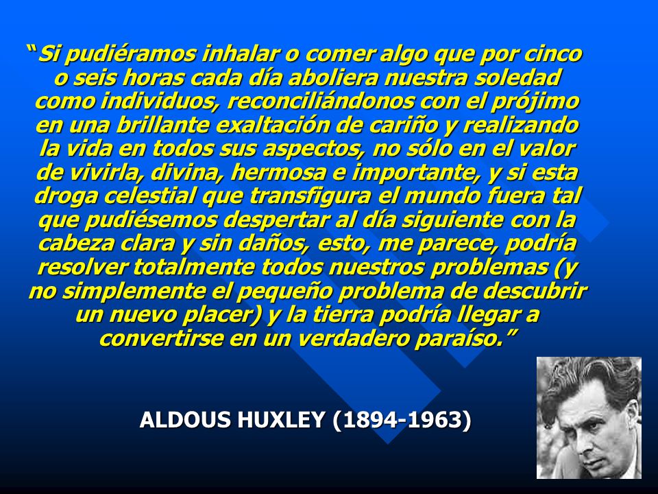 Si pudiéramos inhalar o comer algo que por cinco o seis horas cada día aboliera nuestra soledad como individuos, reconciliándonos con el prójimo en una brillante exaltación de cariño y realizando la vida en todos sus aspectos, no sólo en el valor de vivirla, divina, hermosa e importante, y si esta droga celestial que transfigura el mundo fuera tal que pudiésemos despertar al día siguiente con la cabeza clara y sin daños, esto, me parece, podría resolver totalmente todos nuestros problemas (y no simplemente el pequeño problema de descubrir un nuevo placer) y la tierra podría llegar a convertirse en un verdadero paraíso.