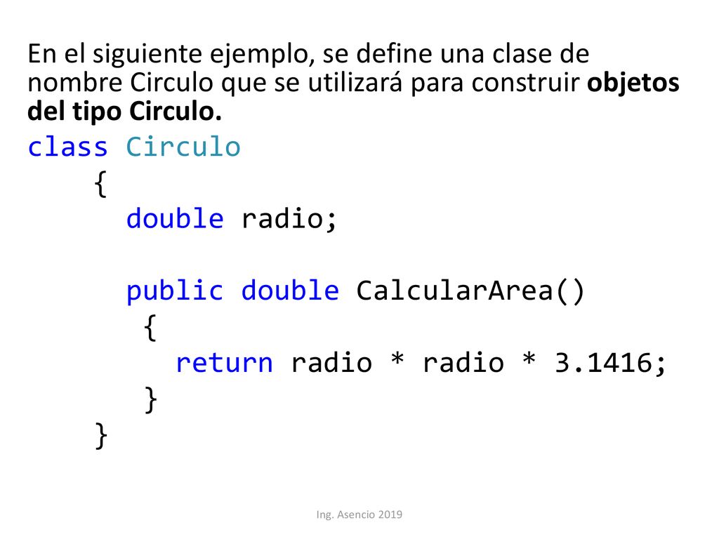 En el siguiente ejemplo, se define una clase de nombre Circulo que se utilizará para construir objetos del tipo Circulo. class Circulo { double radio; public double CalcularArea() return radio * radio * ; }