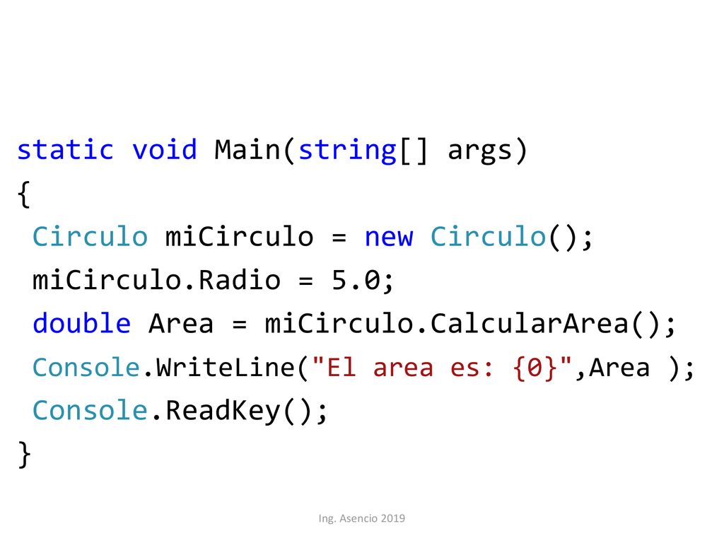 static void Main(string[] args) { Circulo miCirculo = new Circulo(); miCirculo.Radio = 5.0; double Area = miCirculo.CalcularArea(); Console.WriteLine( El area es: {0} ,Area ); Console.ReadKey(); }
