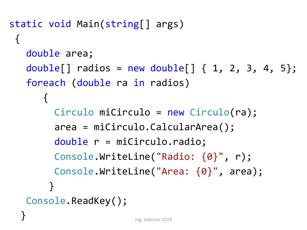 static void Main(string[] args) { double area; double[] radios = new double[] { 1, 2, 3, 4, 5}; foreach (double ra in radios) Circulo miCirculo = new Circulo(ra); area = miCirculo.CalcularArea(); double r = miCirculo.radio; Console.WriteLine( Radio: {0} , r); Console.WriteLine( Area: {0} , area); } Console.ReadKey();