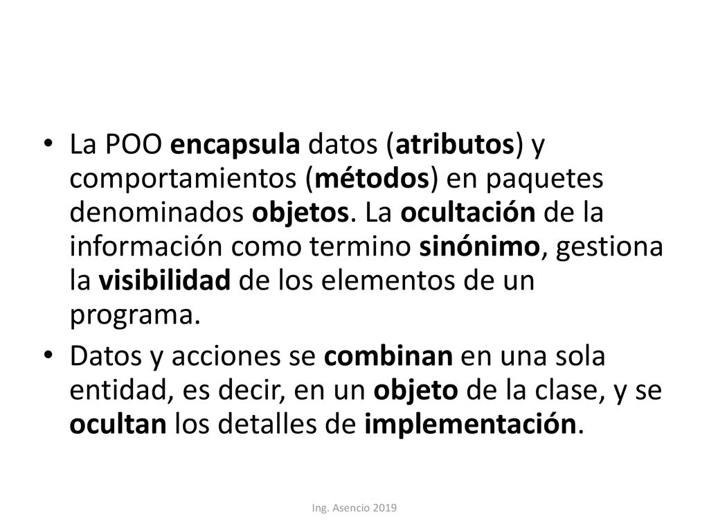 La POO encapsula datos (atributos) y comportamientos (métodos) en paquetes denominados objetos. La ocultación de la información como termino sinónimo, gestiona la visibilidad de los elementos de un programa.