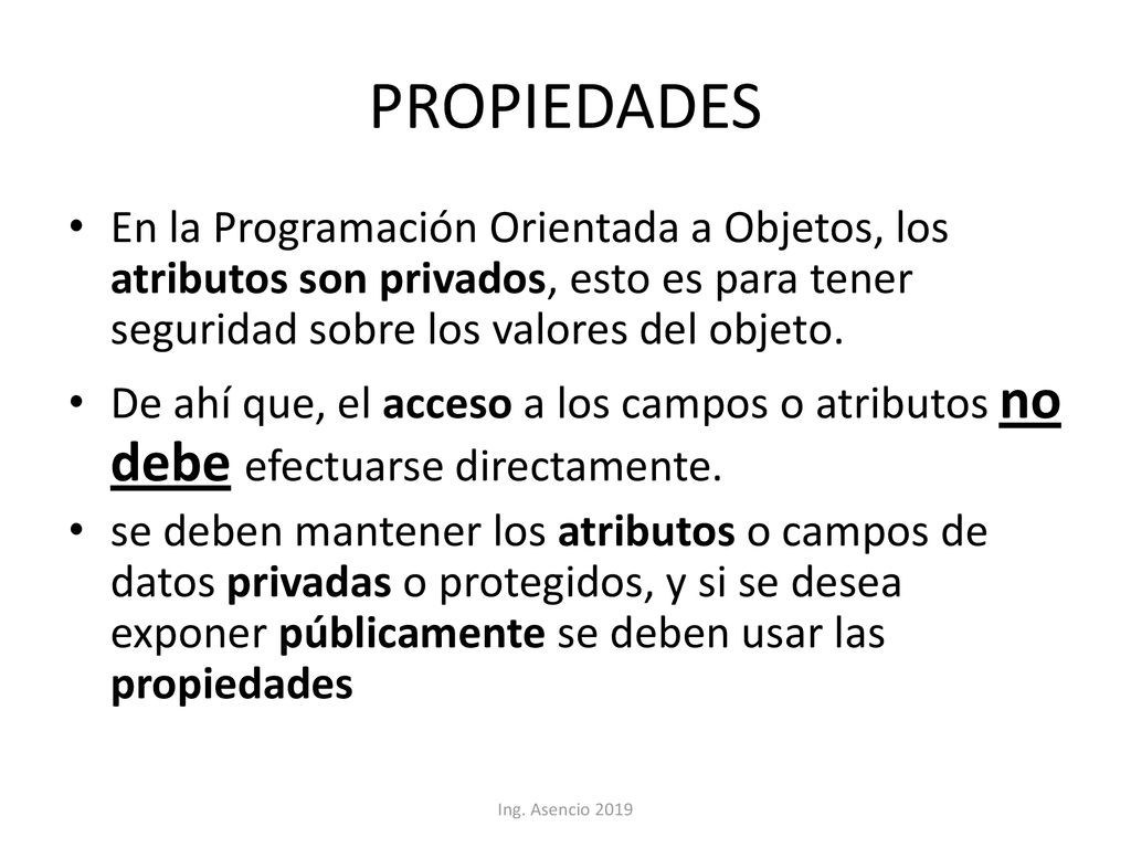 PROPIEDADES En la Programación Orientada a Objetos, los atributos son privados, esto es para tener seguridad sobre los valores del objeto.