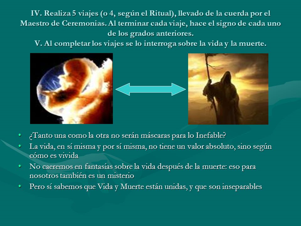 IV. Realiza 5 viajes (o 4, según el Ritual), llevado de la cuerda por el Maestro de Ceremonias. Al terminar cada viaje, hace el signo de cada uno de los grados anteriores. V. Al completar los viajes se lo interroga sobre la vida y la muerte.