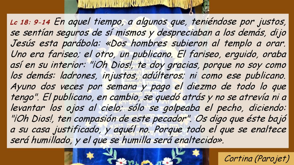 Lc 18: 9-14 En aquel tiempo, a algunos que, teniéndose por justos, se sentían seguros de sí mismos y despreciaban a los demás, dijo Jesús esta parábola: «Dos hombres subieron al templo a orar. Uno era fariseo; el otro, un publicano. El fariseo, erguido, oraba así en su interior: ¡Oh Dios!, te doy gracias, porque no soy como los demás: ladrones, injustos, adúlteros; ni como ese publicano. Ayuno dos veces por semana y pago el diezmo de todo lo que tengo . El publicano, en cambio, se quedó atrás y no se atrevía ni a levantar los ojos al cielo; sólo se golpeaba el pecho, diciendo: ¡Oh Dios!, ten compasión de este pecador . Os digo que éste bajó a su casa justificado, y aquél no. Porque todo el que se enaltece será humillado, y el que se humilla será enaltecido».