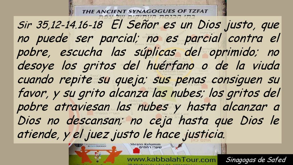 Sir 35, El Señor es un Dios justo, que no puede ser parcial; no es parcial contra el pobre, escucha las súplicas del oprimido; no desoye los gritos del huérfano o de la viuda cuando repite su queja; sus penas consiguen su favor, y su grito alcanza las nubes; los gritos del pobre atraviesan las nubes y hasta alcanzar a Dios no descansan; no ceja hasta que Dios le atiende, y el juez justo le hace justicia.