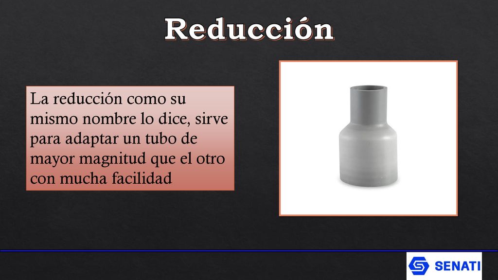Reducción La reducción como su mismo nombre lo dice, sirve para adaptar un tubo de mayor magnitud que el otro con mucha facilidad.