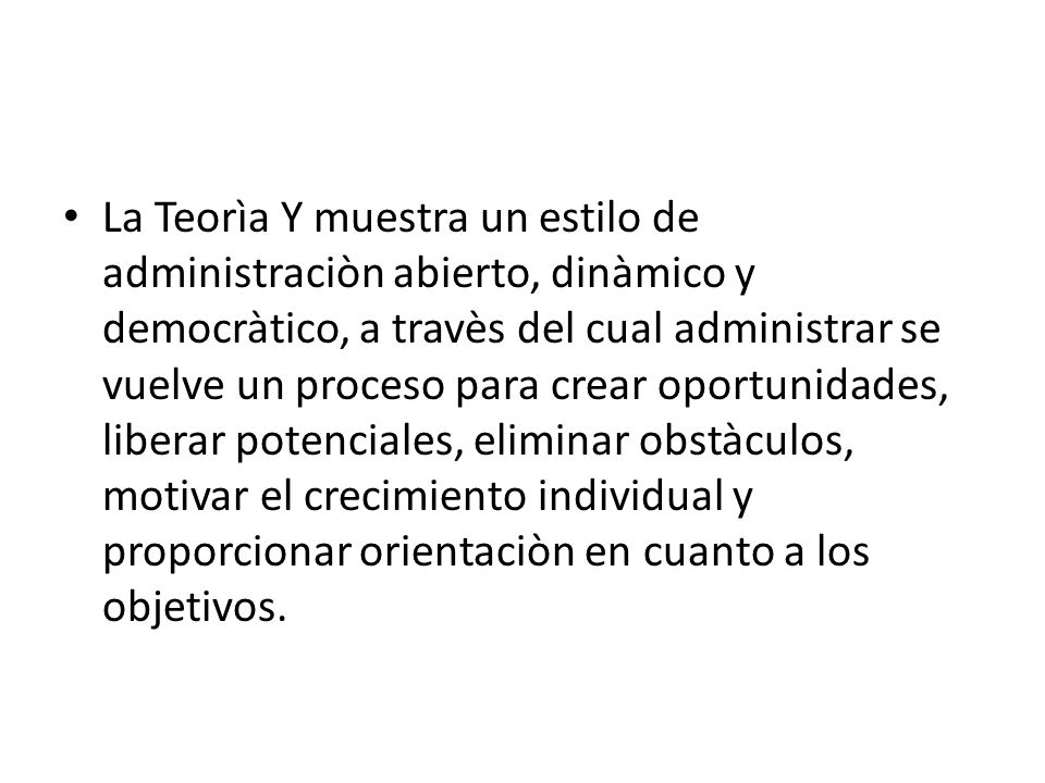 La Teorìa Y muestra un estilo de administraciòn abierto, dinàmico y democràtico, a travès del cual administrar se vuelve un proceso para crear oportunidades, liberar potenciales, eliminar obstàculos, motivar el crecimiento individual y proporcionar orientaciòn en cuanto a los objetivos.