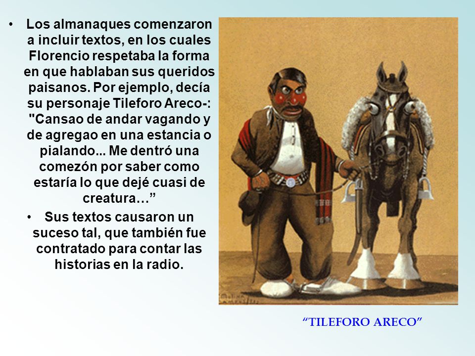 Los almanaques comenzaron a incluir textos, en los cuales Florencio respetaba la forma en que hablaban sus queridos paisanos. Por ejemplo, decía su personaje Tileforo Areco-: Cansao de andar vagando y de agregao en una estancia o pialando... Me dentró una comezón por saber como estaría lo que dejé cuasi de creatura…