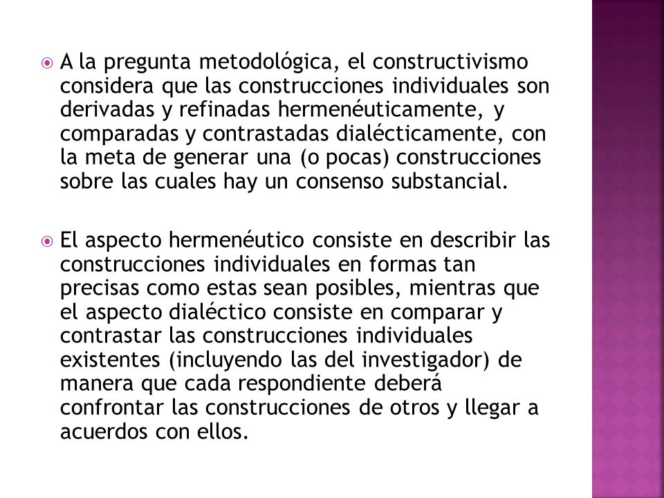 A la pregunta metodológica, el constructivismo considera que las construcciones individuales son derivadas y refinadas hermenéuticamente, y comparadas y contrastadas dialécticamente, con la meta de generar una (o pocas) construcciones sobre las cuales hay un consenso substancial.
