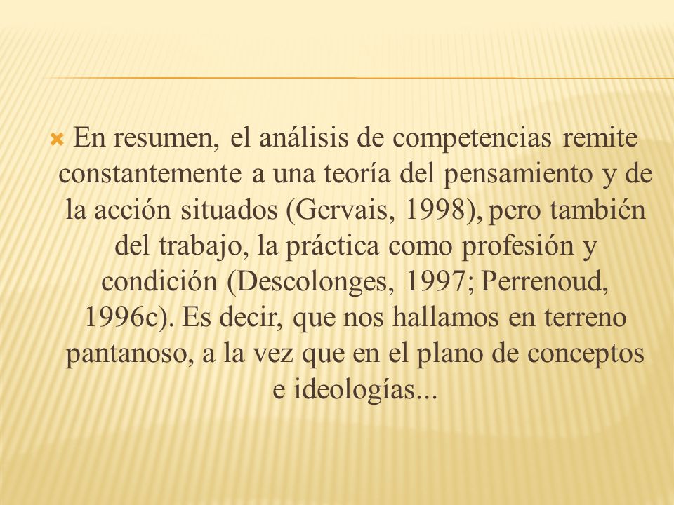 En resumen, el análisis de competencias remite constantemente a una teoría del pensamiento y de la acción situados (Gervais, 1998), pero también del trabajo, la práctica como profesión y condición (Descolonges, 1997; Perrenoud, 1996c).