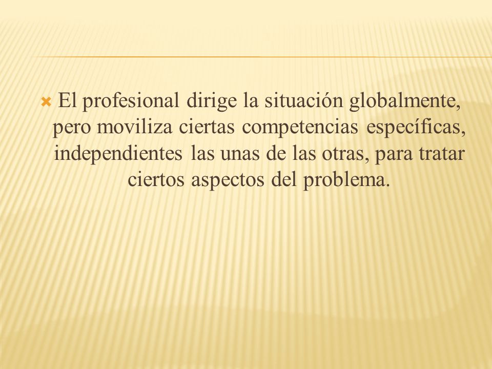 El profesional dirige la situación globalmente, pero moviliza ciertas competencias específicas, independientes las unas de las otras, para tratar ciertos aspectos del problema.