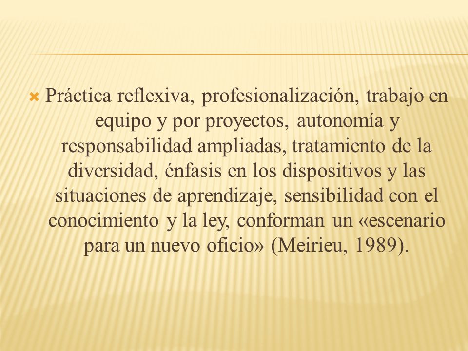 Práctica reflexiva, profesionalización, trabajo en equipo y por proyectos, autonomía y responsabilidad ampliadas, tratamiento de la diversidad, énfasis en los dispositivos y las situaciones de aprendizaje, sensibilidad con el conocimiento y la ley, conforman un «escenario para un nuevo oficio» (Meirieu, 1989).