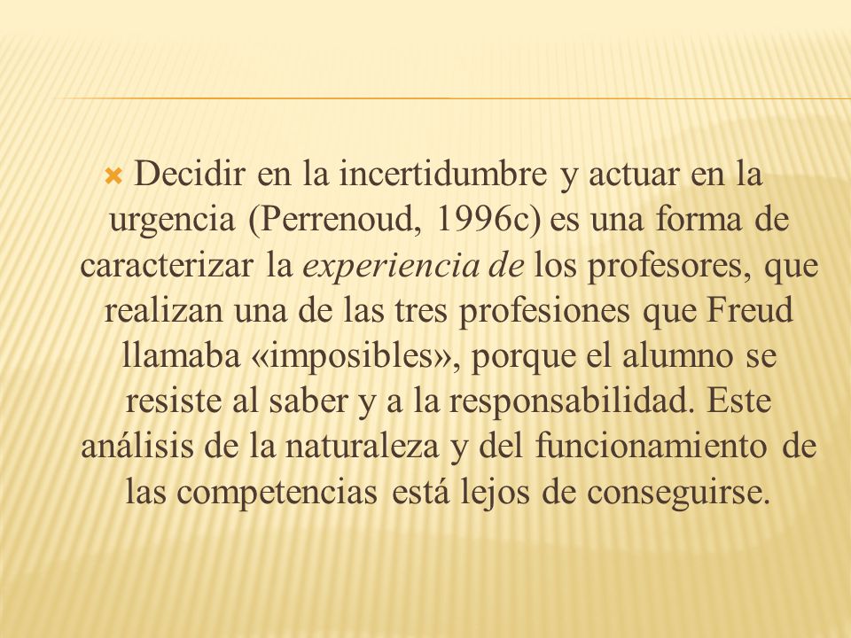 Decidir en la incertidumbre y actuar en la urgencia (Perrenoud, 1996c) es una forma de caracterizar la experiencia de los profesores, que realizan una de las tres profesiones que Freud llamaba «imposibles», porque el alumno se resiste al saber y a la responsabilidad.
