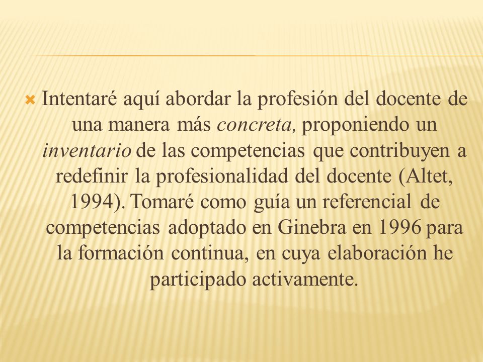 Intentaré aquí abordar la profesión del docente de una manera más concreta, proponiendo un inventario de las competencias que contribuyen a redefinir la profesionalidad del docente (Altet, 1994).
