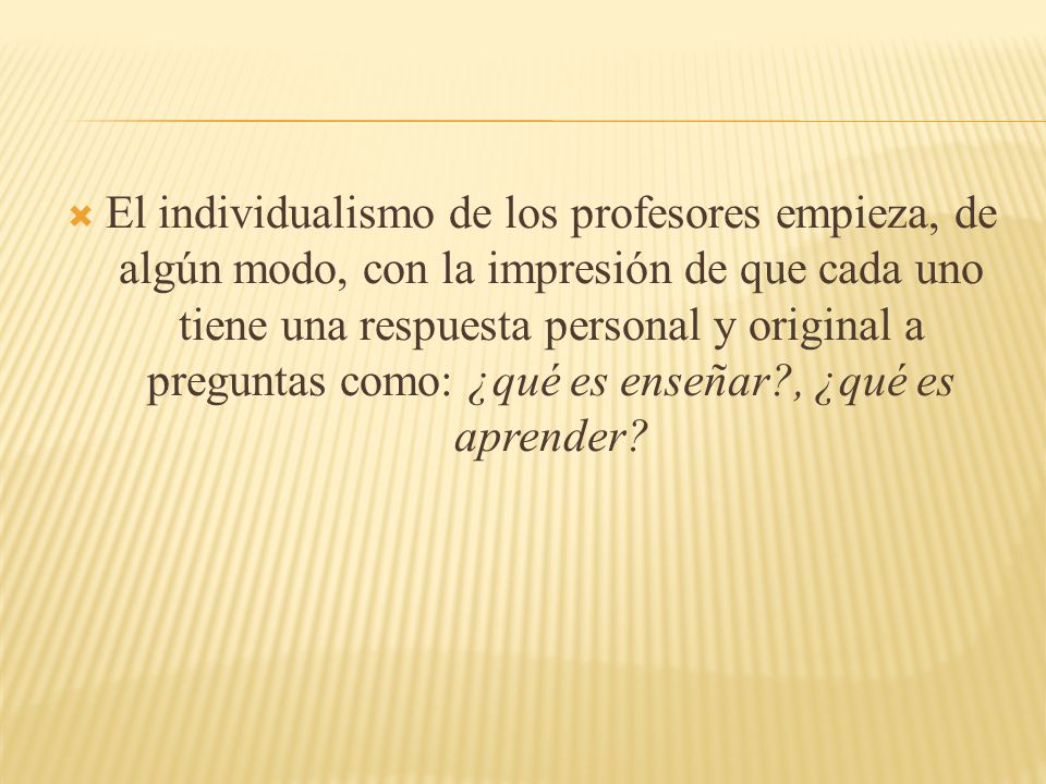 El individualismo de los profesores empieza, de algún modo, con la impresión de que cada uno tiene una respuesta personal y original a preguntas como: ¿qué es enseñar , ¿qué es aprender