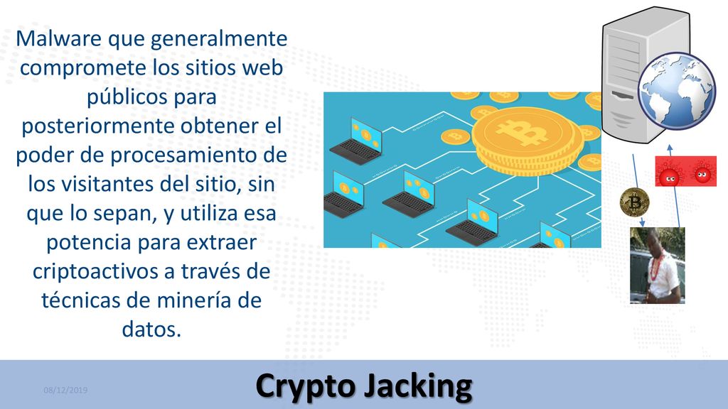 Malware que generalmente compromete los sitios web públicos para posteriormente obtener el poder de procesamiento de los visitantes del sitio, sin que lo sepan, y utiliza esa potencia para extraer criptoactivos a través de técnicas de minería de datos.