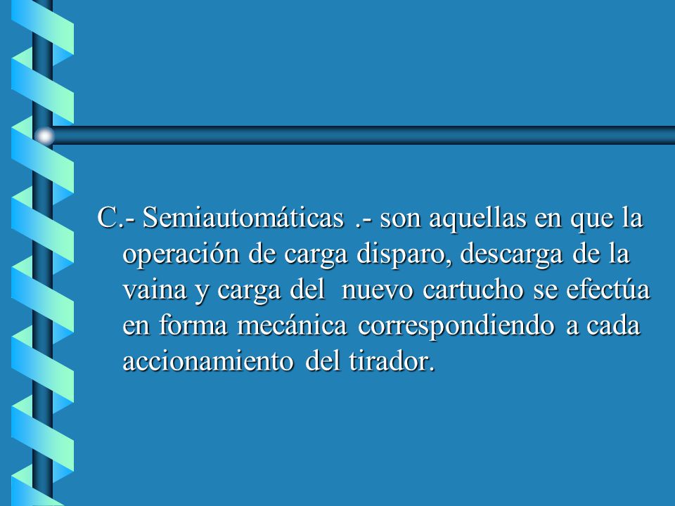 C.- Semiautomáticas .- son aquellas en que la operación de carga disparo, descarga de la vaina y carga del nuevo cartucho se efectúa en forma mecánica correspondiendo a cada accionamiento del tirador.