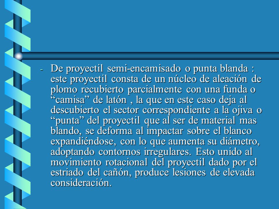 De proyectil semi-encamisado o punta blanda : este proyectil consta de un núcleo de aleación de plomo recubierto parcialmente con una funda o camisa de latón , la que en este caso deja al descubierto el sector correspondiente a la ojiva o punta del proyectil que al ser de material mas blando, se deforma al impactar sobre el blanco expandiéndose, con lo que aumenta su diámetro, adoptando contornos irregulares.