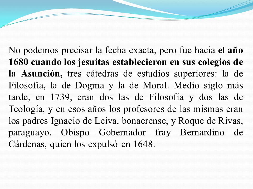 No podemos precisar la fecha exacta, pero fue hacia el año 1680 cuando los jesuitas establecieron en sus colegios de la Asunción, tres cátedras de estudios superiores: la de Filosofía, la de Dogma y la de Moral.