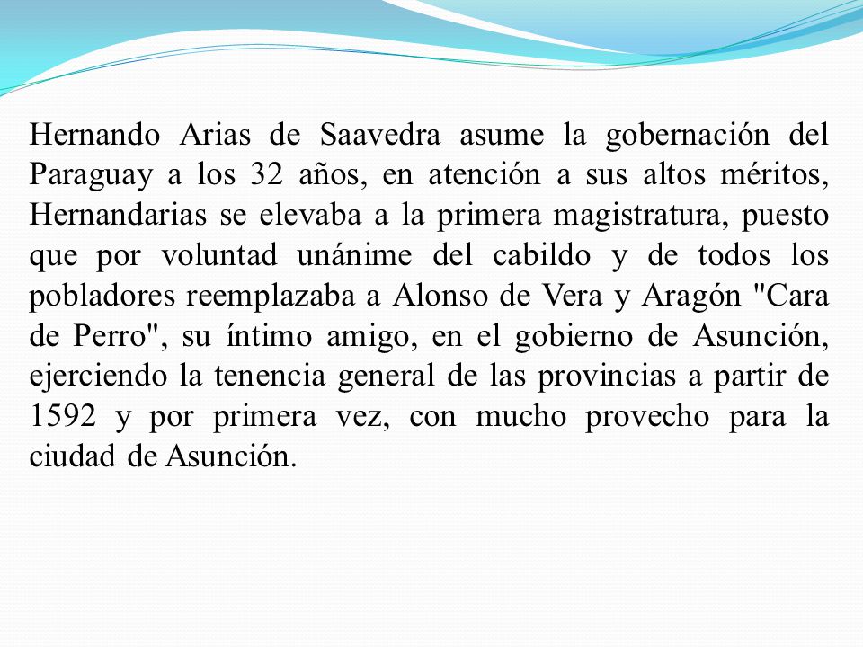 Hernando Arias de Saavedra asume la gobernación del Paraguay a los 32 años, en atención a sus altos méritos, Hernandarias se elevaba a la primera magistratura, puesto que por voluntad unánime del cabildo y de todos los pobladores reemplazaba a Alonso de Vera y Aragón Cara de Perro , su íntimo amigo, en el gobierno de Asunción, ejerciendo la tenencia general de las provincias a partir de 1592 y por primera vez, con mucho provecho para la ciudad de Asunción.