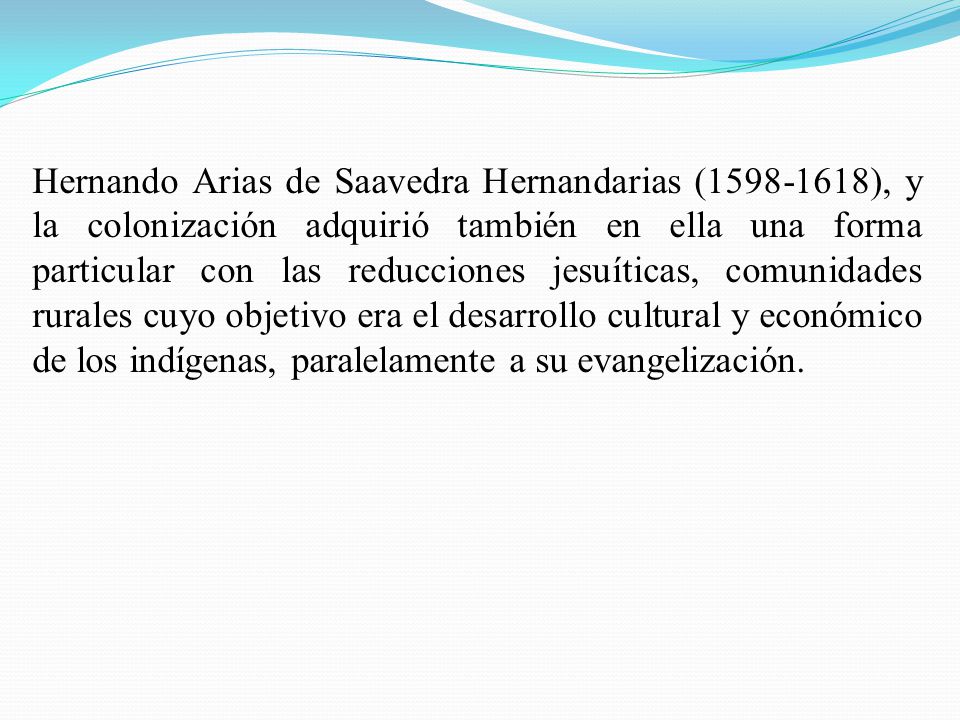 Hernando Arias de Saavedra Hernandarias ( ), y la colonización adquirió también en ella una forma particular con las reducciones jesuíticas, comunidades rurales cuyo objetivo era el desarrollo cultural y económico de los indígenas, paralelamente a su evangelización.