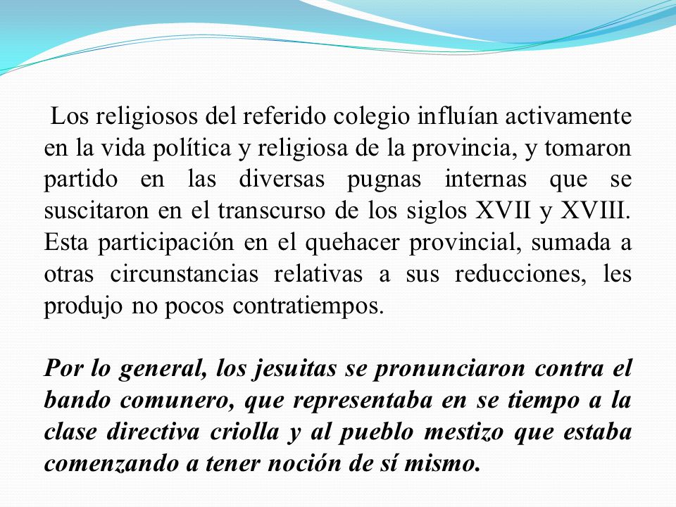 Los religiosos del referido colegio influían activamente en la vida política y religiosa de la provincia, y tomaron partido en las diversas pugnas internas que se suscitaron en el transcurso de los siglos XVII y XVIII. Esta participación en el quehacer provincial, sumada a otras circunstancias relativas a sus reducciones, les produjo no pocos contratiempos.