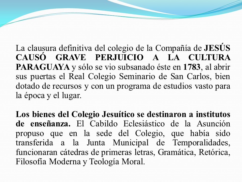 La clausura definitiva del colegio de la Compañía de JESÚS CAUSÓ GRAVE PERJUICIO A LA CULTURA PARAGUAYA y sólo se vio subsanado éste en 1783, al abrir sus puertas el Real Colegio Seminario de San Carlos, bien dotado de recursos y con un programa de estudios vasto para la época y el lugar.