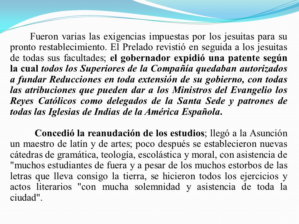 Fueron varias las exigencias impuestas por los jesuitas para su pronto restablecimiento. El Prelado revistió en seguida a los jesuitas de todas sus facultades; el gobernador expidió una patente según la cual todos los Superiores de la Compañía quedaban autorizados a fundar Reducciones en toda extensión de su gobierno, con todas las atribuciones que pueden dar a los Ministros del Evangelio los Reyes Católicos como delegados de la Santa Sede y patrones de todas las Iglesias de Indias de la América Española.