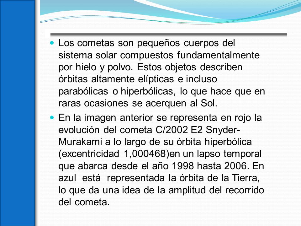 Los cometas son pequeños cuerpos del sistema solar compuestos fundamentalmente por hielo y polvo. Estos objetos describen órbitas altamente elípticas e incluso parabólicas o hiperbólicas, lo que hace que en raras ocasiones se acerquen al Sol.