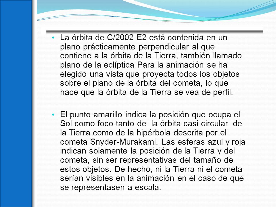 La órbita de C/2002 E2 está contenida en un plano prácticamente perpendicular al que contiene a la órbita de la Tierra, también llamado plano de la eclíptica Para la animación se ha elegido una vista que proyecta todos los objetos sobre el plano de la órbita del cometa, lo que hace que la órbita de la Tierra se vea de perfil.