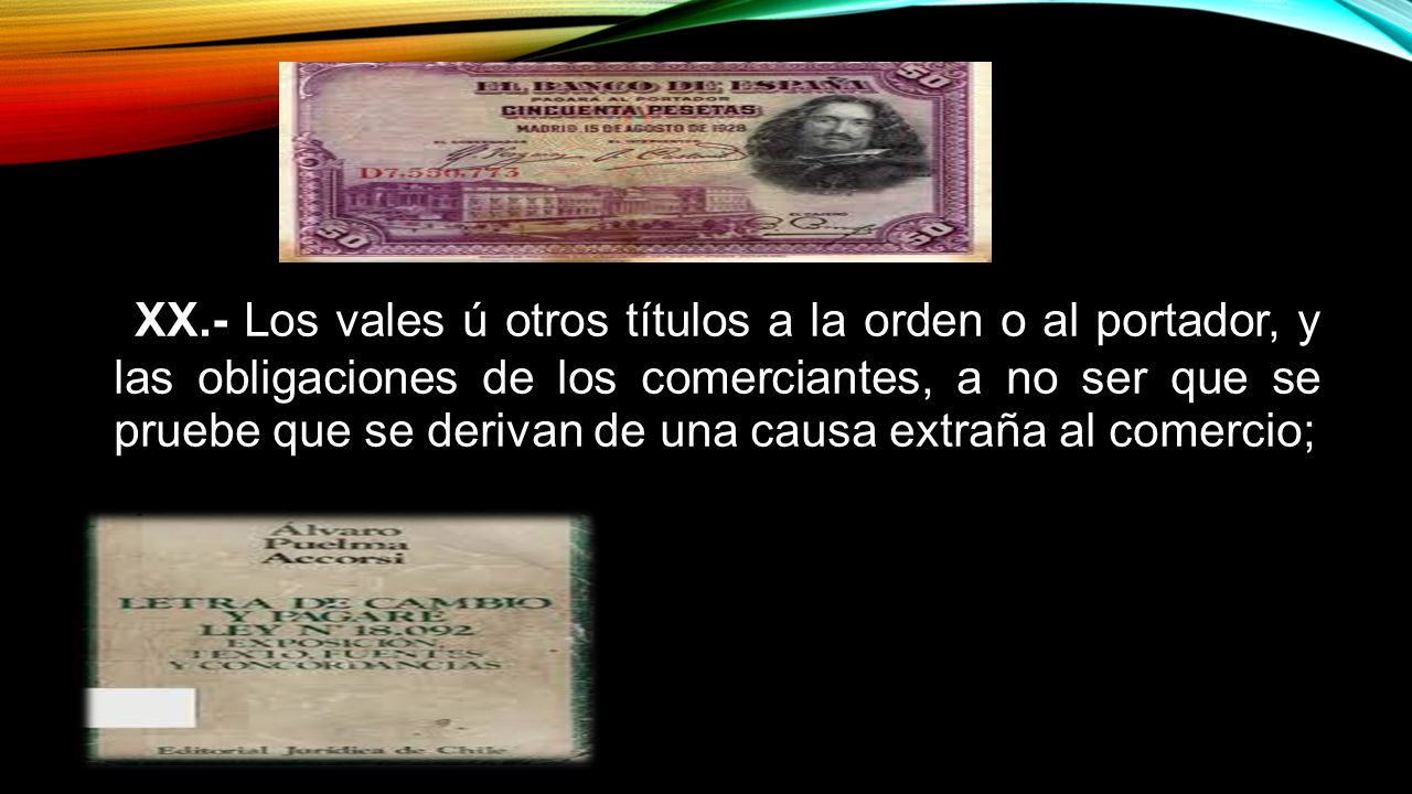 XX.- Los vales ú otros títulos a la orden o al portador, y las obligaciones de los comerciantes, a no ser que se pruebe que se derivan de una causa extraña al comercio;