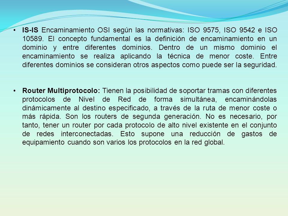 IS-IS Encaminamiento OSI según las normativas: ISO 9575, ISO 9542 e ISO El concepto fundamental es la definición de encaminamiento en un dominio y entre diferentes dominios. Dentro de un mismo dominio el encaminamiento se realiza aplicando la técnica de menor coste. Entre diferentes dominios se consideran otros aspectos como puede ser la seguridad.
